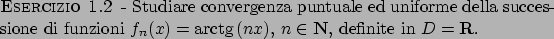 \begin{esercizio}\rm -\
Studiare convergenza puntuale ed uniforme della successi...
...rm{arctg}  \!(nx)$, $n \in {\bf N}$,
definite in $D = {\bf R}$.
\end{esercizio}