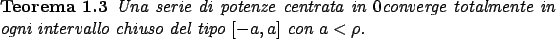 \begin{teorema}
Una serie di potenze centrata in $0$converge totalmente in ogni intervallo chiuso
del tipo $[-a,a]$ con $a<\rho$.
\end{teorema}