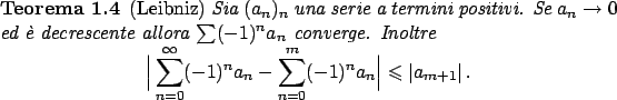\begin{teorema}
{\rm (Leibniz)}
Sia $(a_n)_n$ una serie a termini positivi. Se...
...^n a_n\Big\vert
\leqslant \vert a_{m+1}\vert   .
\end{displaymath}\end{teorema}