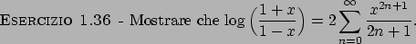 \begin{esercizio}\rm -\
Mostrare che ${\displaystyle \log \Big( {{1+x}\over{1-x}} \Big) = 2
\sum_{n=0}^{\infty}{{x^{2n+1}}\over{2n+1}} }$.
\end{esercizio}