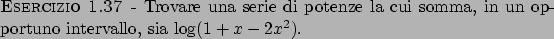 \begin{esercizio}\rm -\
Trovare una serie di potenze la cui somma, in un opportuno intervallo,
sia $\log (1 + x - 2x^2)$.
\end{esercizio}