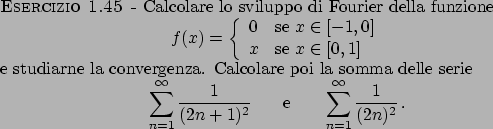 \begin{esercizio}\rm -\
Calcolare lo sviluppo di Fourier della funzione
\begin{d...
...0pt
\sum_{n=1}^{\infty} {{1}\over{(2n)^2}}   .
\end{displaymath}\end{esercizio}