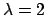 $\lambda = 2$