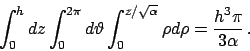 \begin{displaymath}
\int_0^h dz \int_0^{2\pi} d\vartheta \int_0^{z/\sqrt{\alpha}} \rho d\rho=
\frac{h^3\pi}{3\alpha}   .
\end{displaymath}