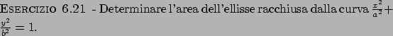 \begin{esercizio}\rm -\
Determinare l'area dell'ellisse racchiusa dalla curva ${{x^2}\over{a^2}} +
{{y^2}\over{b^2}} = 1$.
\end{esercizio}