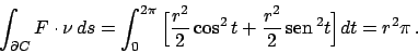 \begin{displaymath}
\int_{\partial C} F \cdot \nu   ds =
\int_0^{2\pi} \Big[ {{...
...^2}\over{2}}  \!\textrm{sen}  \!^2 t \Big] dt =
r^2 \pi   .
\end{displaymath}