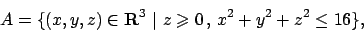 \begin{displaymath}
A=\{ (x,y,z)\in {\bf R}^3 \vert  z\geqslant 0   ,   x^2+y^2+z^2\leq 16\},
\end{displaymath}