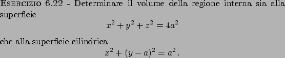 \begin{esercizio}\rm -\
Determinare il volume della regione interna sia alla sup...
...ca
\begin{displaymath}
x^2 + (y-a)^2 = a^2   .
\end{displaymath}\end{esercizio}