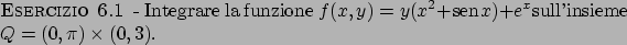 \begin{esercizio}\rm -\
Integrare la funzione $f(x,y) = y(x^2 +  \!\textrm{sen}  \!x) + e^x$sull'insieme $Q = (0,\pi) \times (0,3)$.
\end{esercizio}