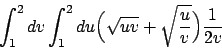 \begin{displaymath}
\int_1^2 dv \int_1^2 du \Big(\sqrt{uv} + \sqrt{{u}\over{v}}\Big) {{1}\over{2v}}
\end{displaymath}