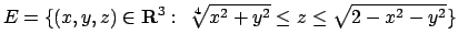$E=\{(x,y,z)\in{\bf R}^3:\ \root 4 \of {x^2+y^2}\leq z \leq
\sqrt{2-x^2-y^2}\}$