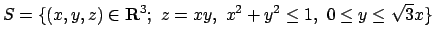 $S=\{(x,y,z) \in {\bf R}^3; \ z = xy ,
\ x^2 + y^2 \le 1 , \ 0 \le y \le \sqrt 3 x \}$