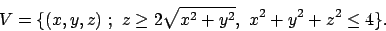 \begin{displaymath}
V = \{ (x,y,z) \ ; \ z \ge 2\sqrt{x^2+y^2}, \ x^2 +y^2+z^2 \le 4\}.
\end{displaymath}